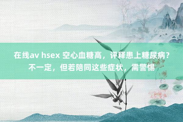 在线av hsex 空心血糖高，评释患上糖尿病？不一定，但若陪同这些症状，需警惕