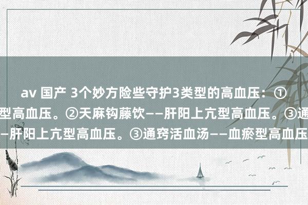 av 国产 3个妙方险些守护3类型的高血压：①半夏白术天麻汤——痰湿型高血压。②天麻钩藤饮——肝阳上亢型高血压。③通窍活血汤——血瘀型高血压