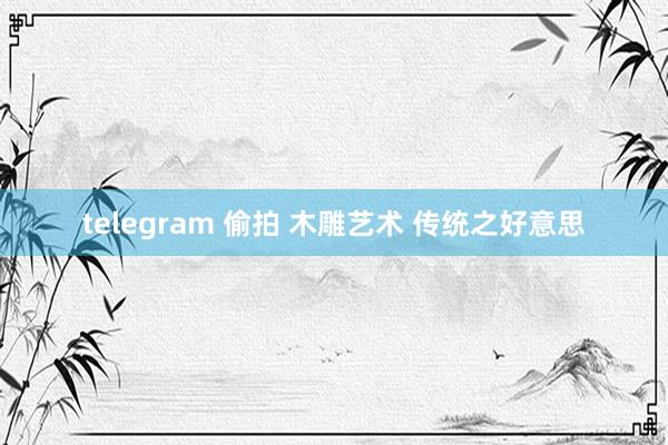 telegram 偷拍 木雕艺术 传统之好意思