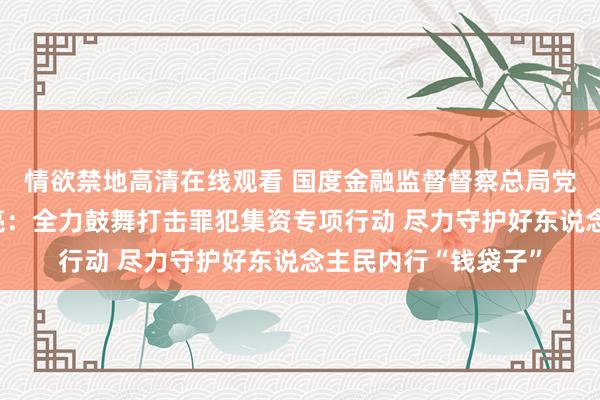 情欲禁地高清在线观看 国度金融监督督察总局党委委员、副局长周亮：全力鼓舞打击罪犯集资专项行动 尽力守护好东说念主民内行“钱袋子”