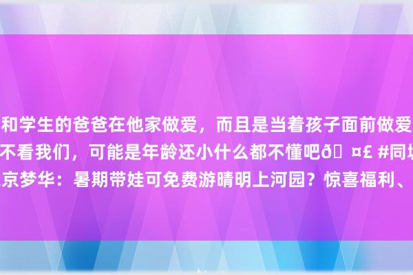 和学生的爸爸在他家做爱，而且是当着孩子面前做爱，太刺激了，孩子完全不看我们，可能是年龄还小什么都不懂吧🤣 #同城 #文爱 #自慰 大宋·东京梦华：暑期带娃可免费游晴明上河园？惊喜福利、泼水狂欢，总共消夏乘凉！_大皖新闻 | 安徽网