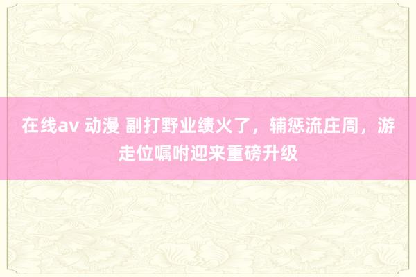 在线av 动漫 副打野业绩火了，辅惩流庄周，游走位嘱咐迎来重磅升级