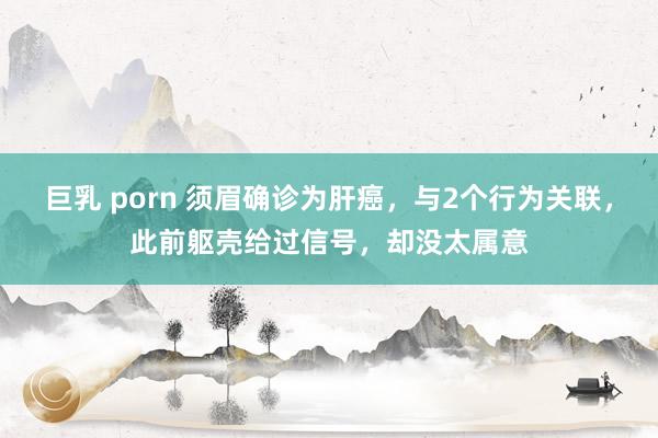 巨乳 porn 须眉确诊为肝癌，与2个行为关联，此前躯壳给过信号，却没太属意