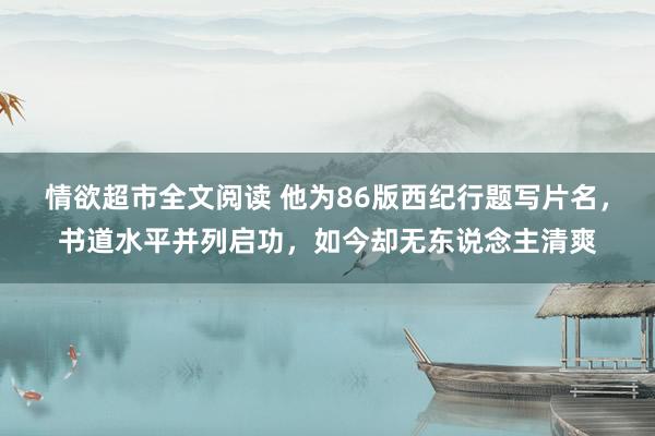 情欲超市全文阅读 他为86版西纪行题写片名，书道水平并列启功，如今却无东说念主清爽