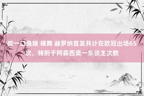 咬一口兔娘 裸舞 赫罗纳首发共计在欧冠出场65次，特别于阿森西奥一东谈主次数