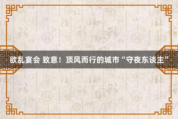 欲乱宴会 致意！顶风而行的城市“守夜东谈主”