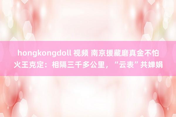 hongkongdoll 视频 南京援藏磨真金不怕火王克定：相隔三千多公里，“云表”共婵娟