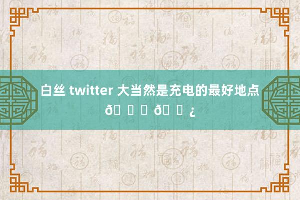 白丝 twitter 大当然是充电的最好地点🔋🌿