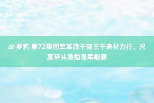 ai 萝莉 第72集团军某旅干部主干身材力行、尺度带头激勉强军能源