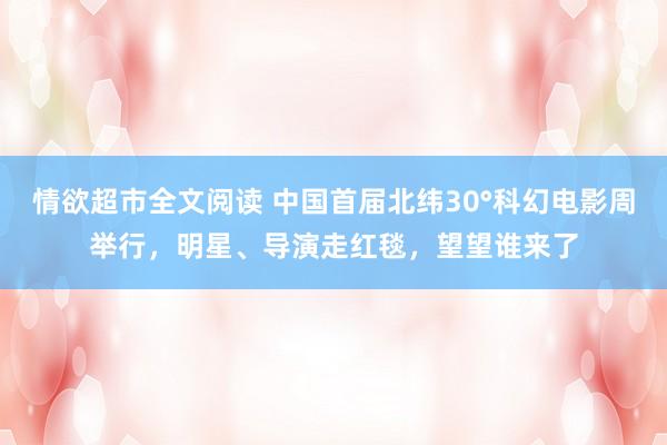 情欲超市全文阅读 中国首届北纬30°科幻电影周举行，明星、导演走红毯，望望谁来了