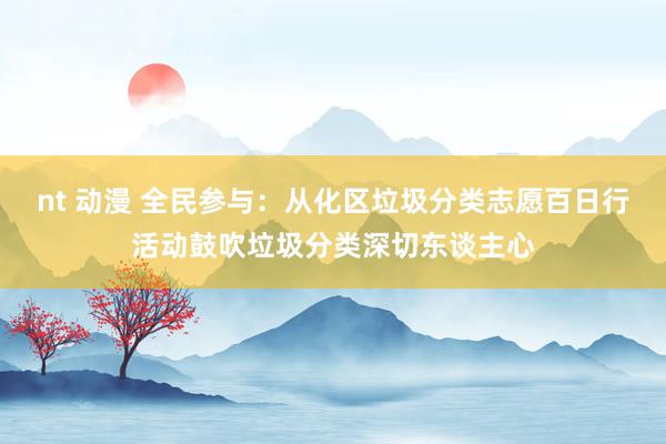 nt 动漫 全民参与：从化区垃圾分类志愿百日行活动鼓吹垃圾分类深切东谈主心