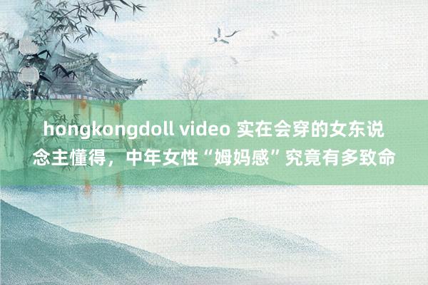 hongkongdoll video 实在会穿的女东说念主懂得，中年女性“姆妈感”究竟有多致命