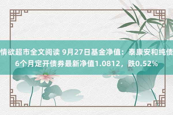 情欲超市全文阅读 9月27日基金净值：泰康安和纯债6个月定开债券最新净值1.0812，跌0.52%