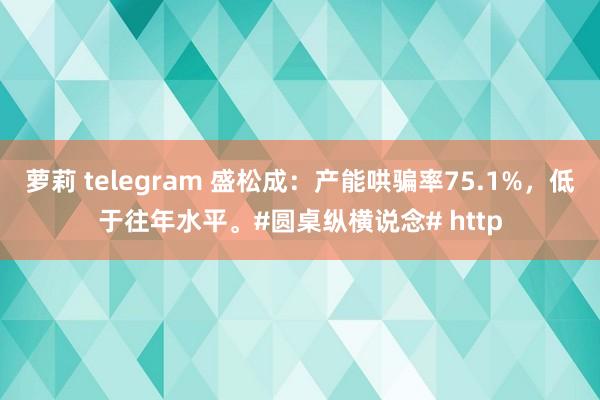 萝莉 telegram 盛松成：产能哄骗率75.1%，低于往年水平。#圆桌纵横说念# http