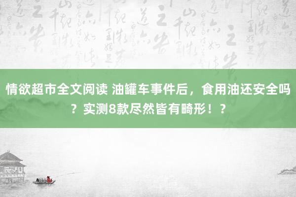 情欲超市全文阅读 油罐车事件后，食用油还安全吗？实测8款尽然皆有畸形！？