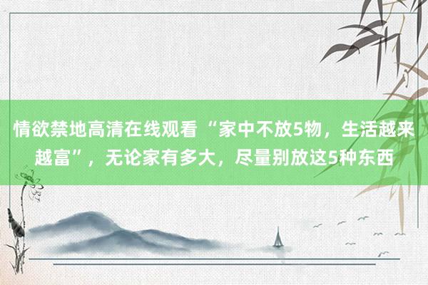 情欲禁地高清在线观看 “家中不放5物，生活越来越富”，无论家有多大，尽量别放这5种东西