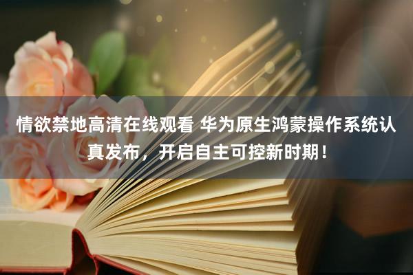 情欲禁地高清在线观看 华为原生鸿蒙操作系统认真发布，开启自主可控新时期！