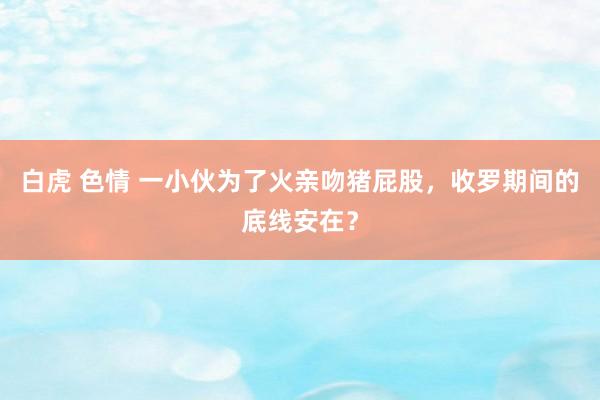 白虎 色情 一小伙为了火亲吻猪屁股，收罗期间的底线安在？