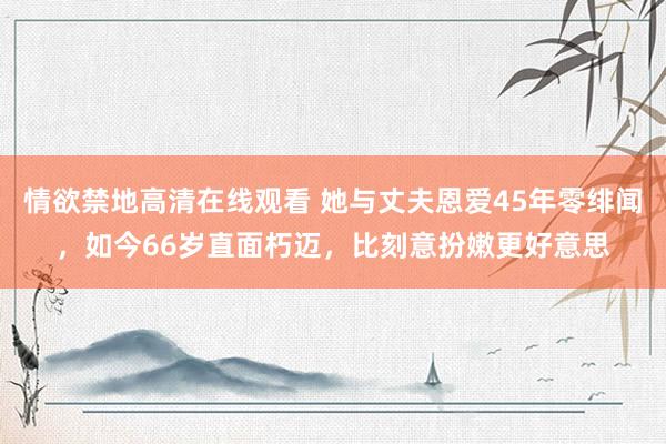 情欲禁地高清在线观看 她与丈夫恩爱45年零绯闻，如今66岁直面朽迈，比刻意扮嫩更好意思