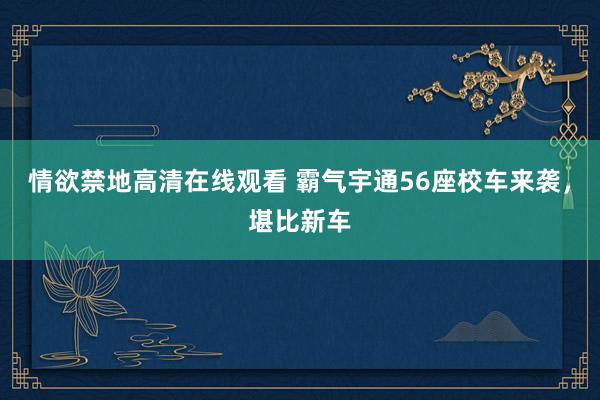 情欲禁地高清在线观看 霸气宇通56座校车来袭，堪比新车