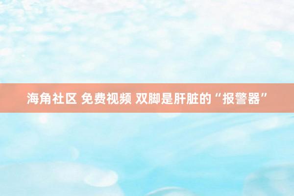 海角社区 免费视频 双脚是肝脏的“报警器”