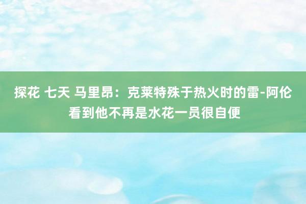 探花 七天 马里昂：克莱特殊于热火时的雷-阿伦 看到他不再是水花一员很自便