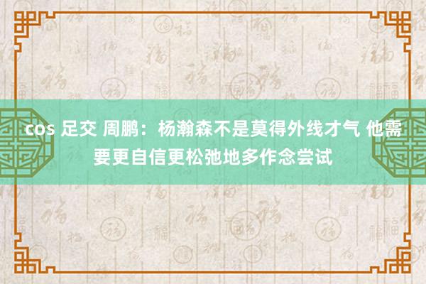 cos 足交 周鹏：杨瀚森不是莫得外线才气 他需要更自信更松弛地多作念尝试