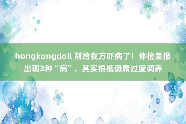 hongkongdoll 别给我方吓病了！体检呈报出现3种“病”，其实根柢毋庸过度调养