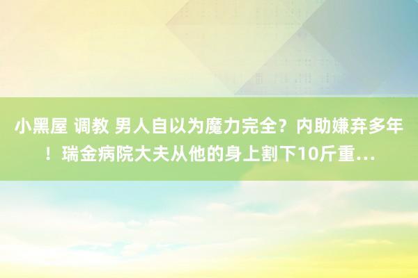 小黑屋 调教 男人自以为魔力完全？内助嫌弃多年！瑞金病院大夫从他的身上割下10斤重…