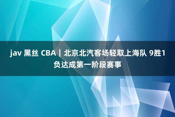 jav 黑丝 CBA｜北京北汽客场轻取上海队 9胜1负达成第一阶段赛事