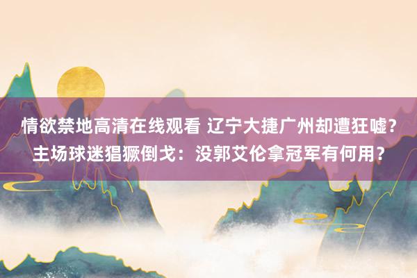 情欲禁地高清在线观看 辽宁大捷广州却遭狂嘘？主场球迷猖獗倒戈：没郭艾伦拿冠军有何用？