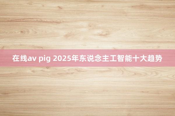 在线av pig 2025年东说念主工智能十大趋势