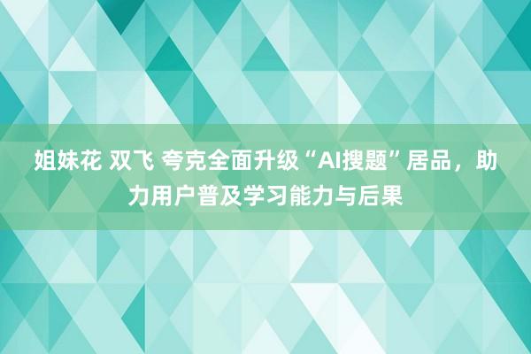 姐妹花 双飞 夸克全面升级“AI搜题”居品，助力用户普及学习能力与后果