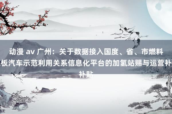 动漫 av 广州：关于数据接入国度、省、市燃料电板汽车示范利用关系信息化平台的加氢站赐与运营补贴