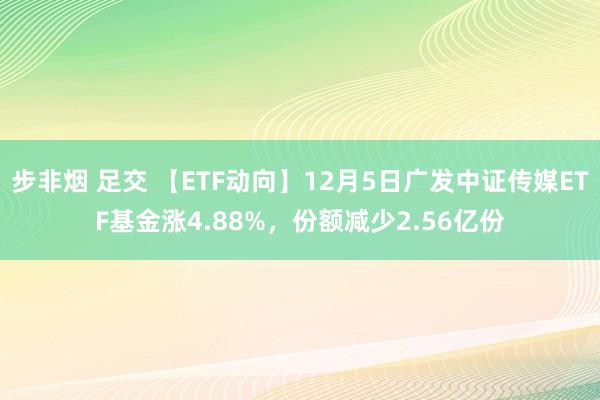 步非烟 足交 【ETF动向】12月5日广发中证传媒ETF基金涨4.88%，份额减少2.56亿份