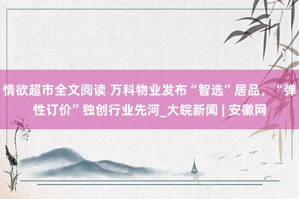 情欲超市全文阅读 万科物业发布“智选”居品，“弹性订价”独创行业先河_大皖新闻 | 安徽网