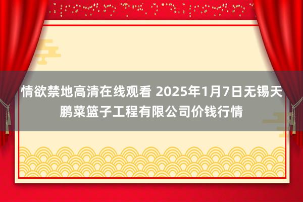 情欲禁地高清在线观看 2025年1月7日无锡天鹏菜篮子工程有限公司价钱行情