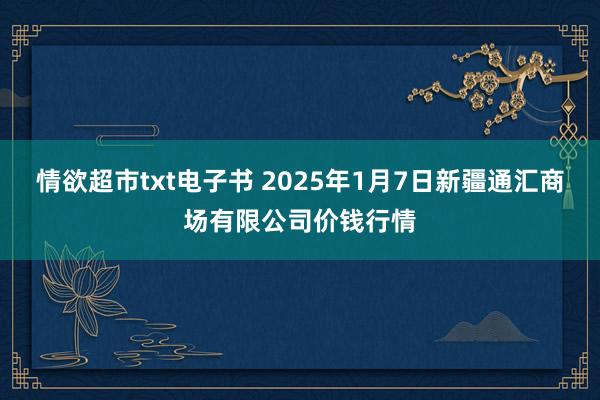 情欲超市txt电子书 2025年1月7日新疆通汇商场有限公司价钱行情