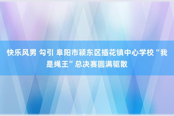 快乐风男 勾引 阜阳市颍东区插花镇中心学校“我是绳王”总决赛圆满驱散