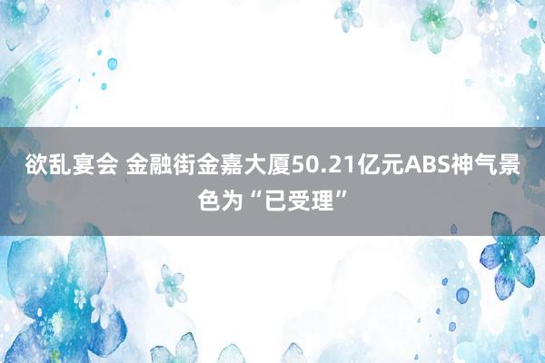 欲乱宴会 金融街金嘉大厦50.21亿元ABS神气景色为“已受理”