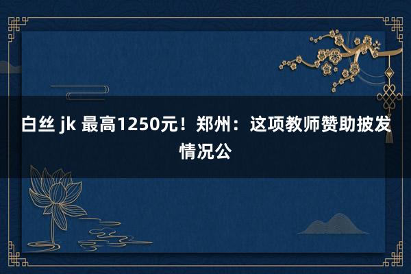 白丝 jk 最高1250元！郑州：这项教师赞助披发情况公