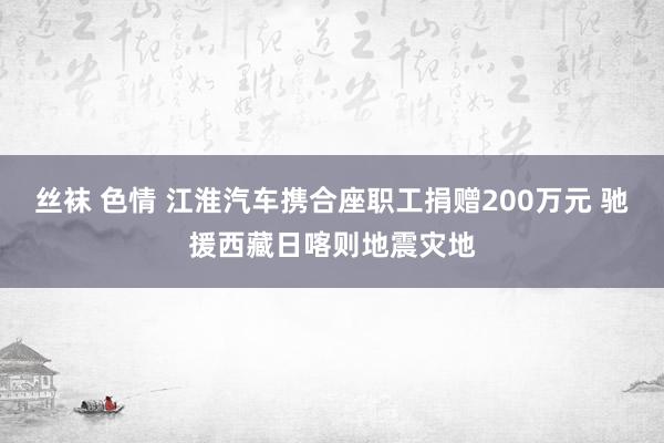 丝袜 色情 江淮汽车携合座职工捐赠200万元 驰援西藏日喀则地震灾地