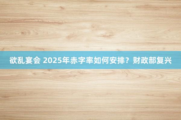 欲乱宴会 2025年赤字率如何安排？财政部复兴