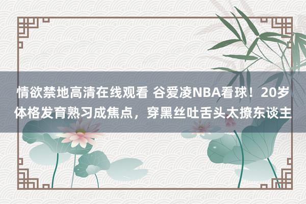 情欲禁地高清在线观看 谷爱凌NBA看球！20岁体格发育熟习成焦点，穿黑丝吐舌头太撩东谈主