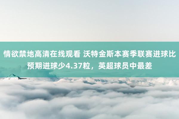 情欲禁地高清在线观看 沃特金斯本赛季联赛进球比预期进球少4.37粒，英超球员中最差