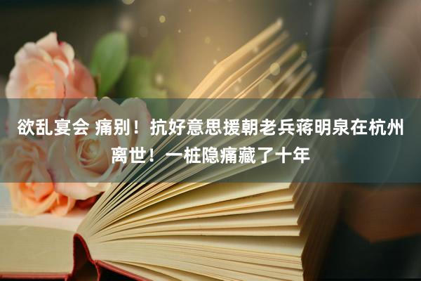 欲乱宴会 痛别！抗好意思援朝老兵蒋明泉在杭州离世！一桩隐痛藏了十年