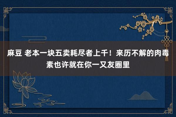 麻豆 老本一块五卖耗尽者上千！来历不解的肉毒素也许就在你一又友圈里