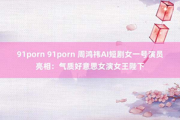 91porn 91porn 周鸿祎AI短剧女一号演员亮相：气质好意思女演女王陛下