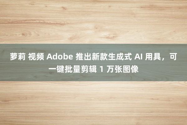 萝莉 视频 Adobe 推出新款生成式 AI 用具，可一键批量剪辑 1 万张图像