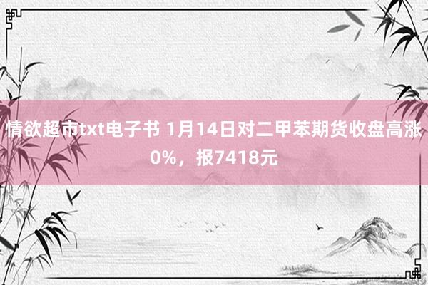 情欲超市txt电子书 1月14日对二甲苯期货收盘高涨0%，报7418元